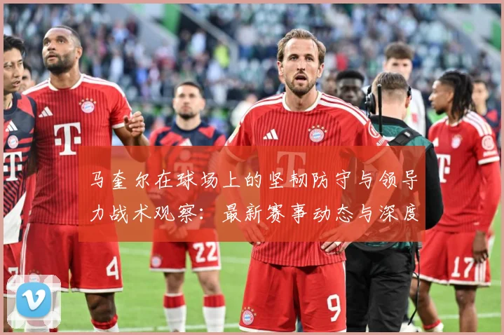 马奎尔在球场上的坚韧防守与领导力战术观察：最新赛事动态与深度分析