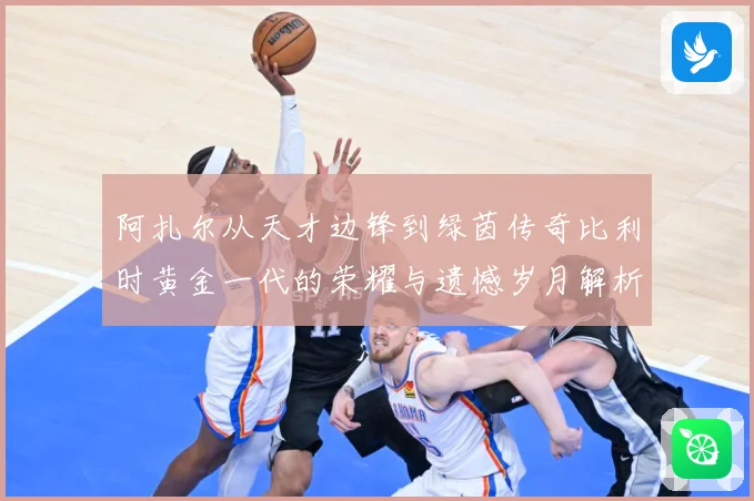 阿扎尔从天才边锋到绿茵传奇比利时黄金一代的荣耀与遗憾岁月解析：最新赛事动态与深度分析