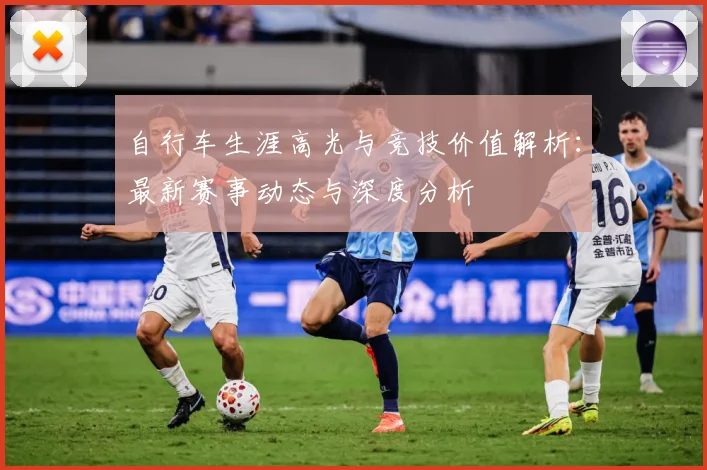 自行车生涯高光与竞技价值解析：最新赛事动态与深度分析