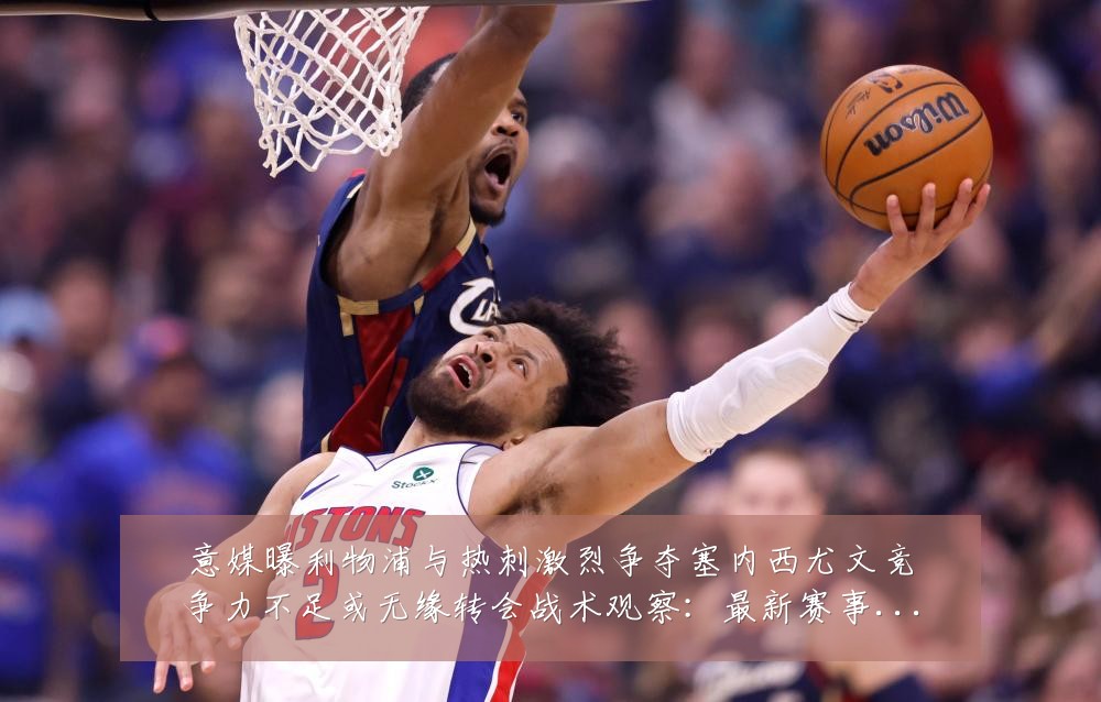 意媒曝利物浦与热刺激烈争夺塞内西尤文竞争力不足或无缘转会战术观察：最新赛事动态与深度分析