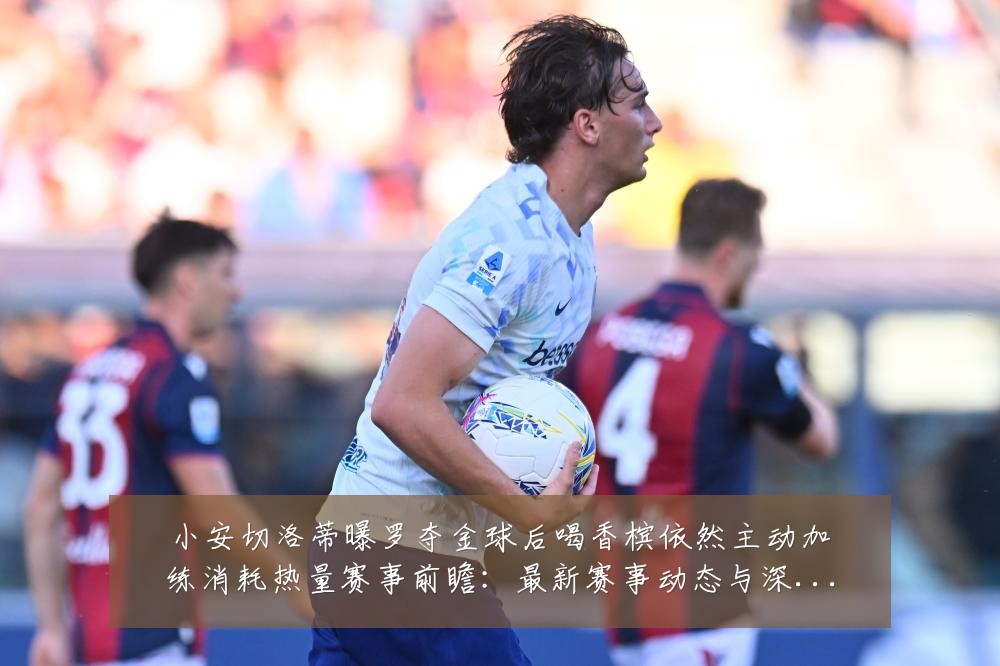 小安切洛蒂曝罗夺金球后喝香槟依然主动加练消耗热量赛事前瞻：最新赛事动态与深度分析