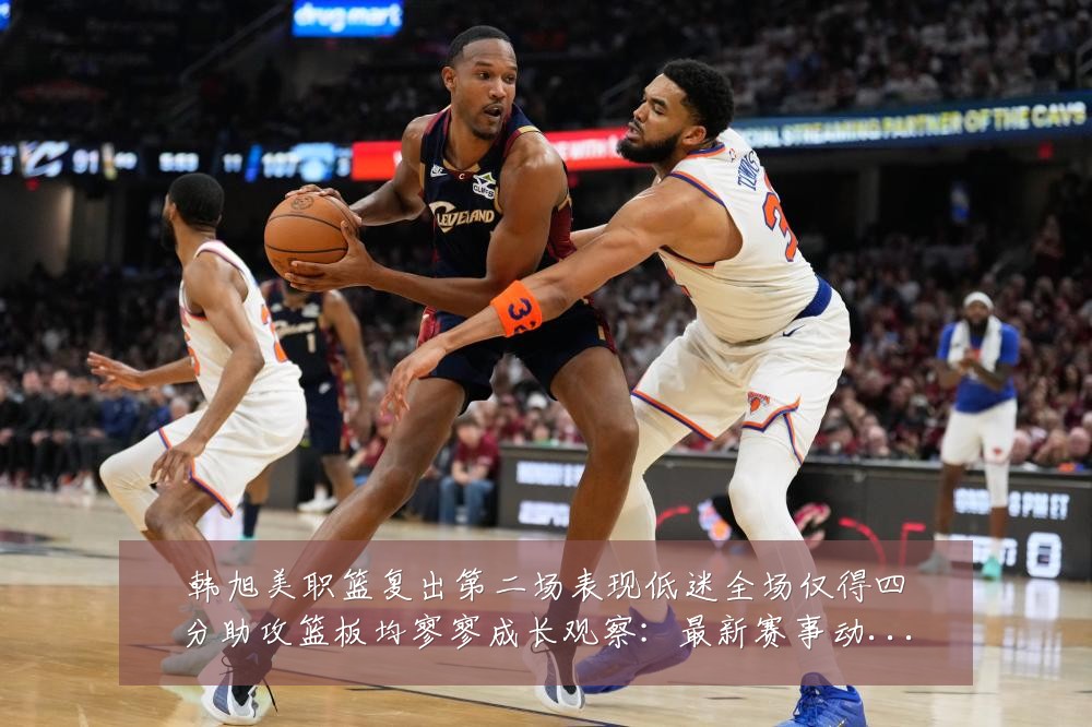 韩旭美职篮复出第二场表现低迷全场仅得四分助攻篮板均寥寥成长观察：最新赛事动态与深度分析